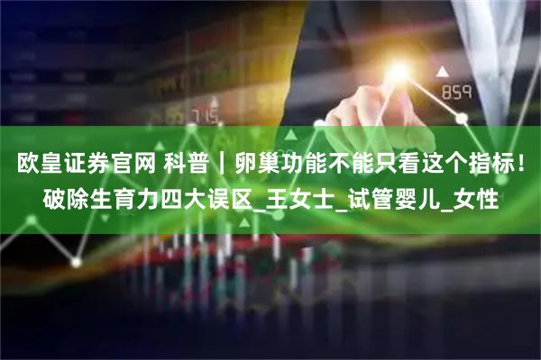欧皇证券官网 科普｜卵巢功能不能只看这个指标！破除生育力四大误区_王女士_试管婴儿_女性