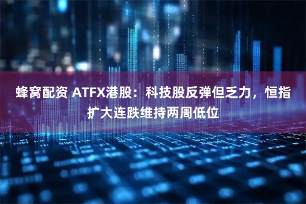 蜂窝配资 ATFX港股：科技股反弹但乏力，恒指扩大连跌维持两周低位