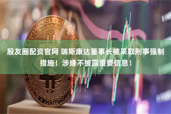 股友圈配资官网 瑞斯康达董事长被采取刑事强制措施！涉嫌不披露重要信息！