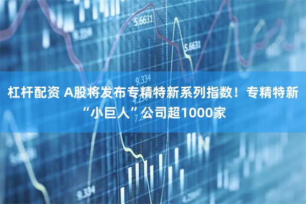 杠杆配资 A股将发布专精特新系列指数！专精特新“小巨人”公司超1000家