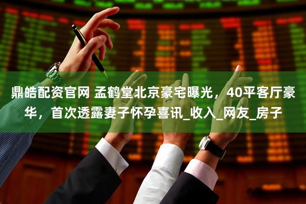 鼎皓配资官网 孟鹤堂北京豪宅曝光，40平客厅豪华，首次透露妻子怀孕喜讯_收入_网友_房子