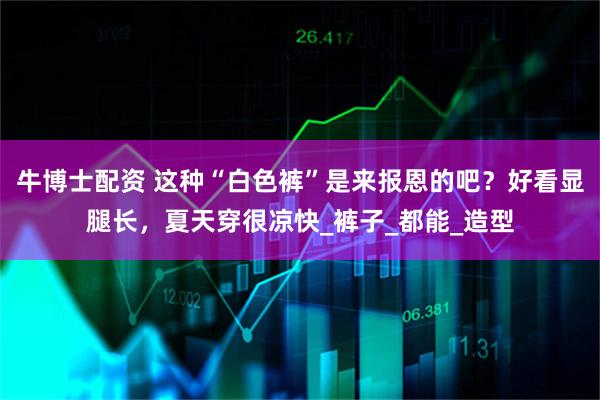牛博士配资 这种“白色裤”是来报恩的吧？好看显腿长，夏天穿很凉快_裤子_都能_造型