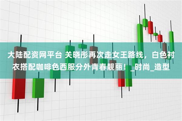 大陆配资网平台 关晓彤再次走女王路线，白色衬衣搭配咖啡色西服分外青春靓丽！_时尚_造型