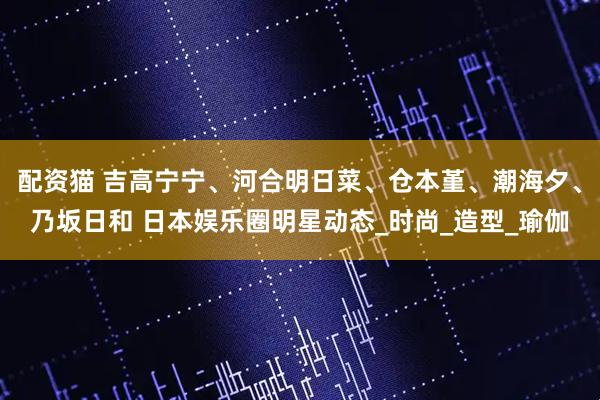 配资猫 吉高宁宁、河合明日菜、仓本堇、潮海夕、乃坂日和 日本娱乐圈明星动态_时尚_造型_瑜伽