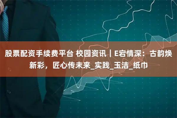 股票配资手续费平台 校园资讯｜E宕情深：古韵焕新彩，匠心传未来_实践_玉洁_纸巾