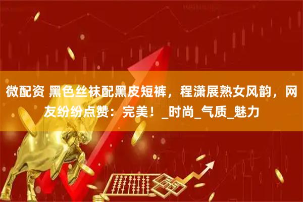 微配资 黑色丝袜配黑皮短裤，程潇展熟女风韵，网友纷纷点赞：完美！_时尚_气质_魅力