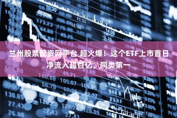 兰州股票配资网平台 超火爆！这个ETF上市首日净流入超百亿，同类第一