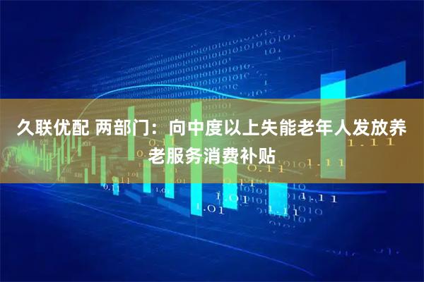 久联优配 两部门：向中度以上失能老年人发放养老服务消费补贴