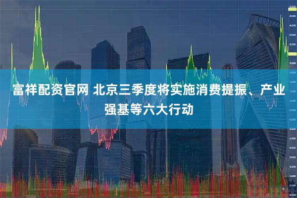 富祥配资官网 北京三季度将实施消费提振、产业强基等六大行动