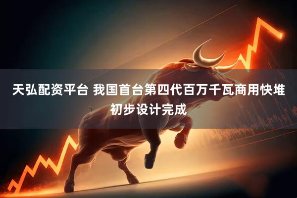天弘配资平台 我国首台第四代百万千瓦商用快堆初步设计完成