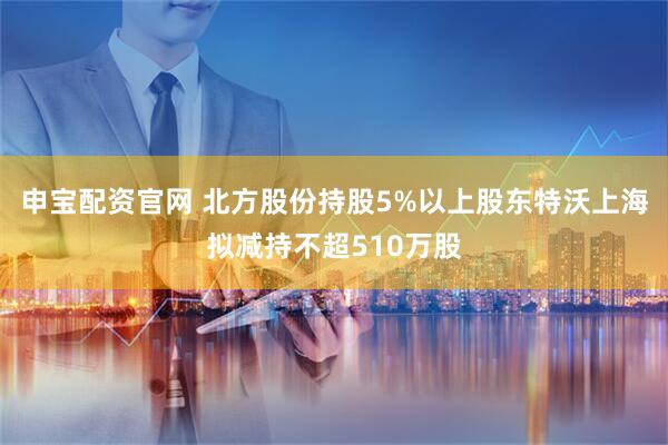 申宝配资官网 北方股份持股5%以上股东特沃上海拟减持不超510万股