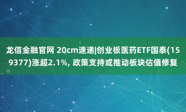 龙信金融官网 20cm速递|创业板医药ETF国泰(159377)涨超2.1%, 政策支持或推动板块估值修复
