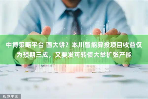 中博策略平台 画大饼？本川智能募投项目收益仅为预期三成，又要发可转债大举扩张产能