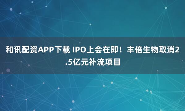 和讯配资APP下载 IPO上会在即！丰倍生物取消2.5亿元补流项目