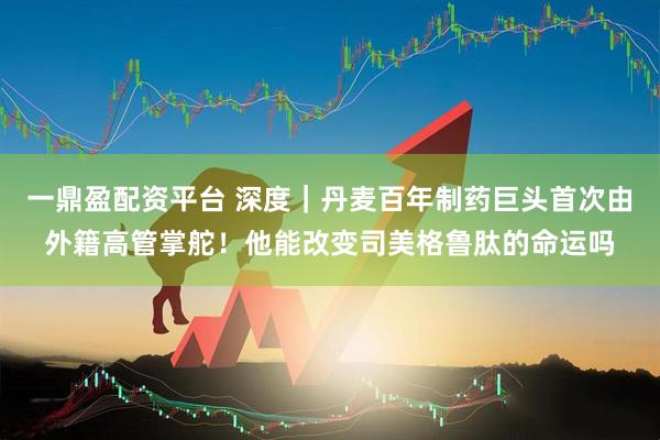 一鼎盈配资平台 深度｜丹麦百年制药巨头首次由外籍高管掌舵！他能改变司美格鲁肽的命运吗