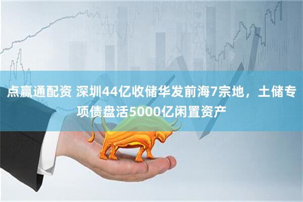 点赢通配资 深圳44亿收储华发前海7宗地，土储专项债盘活5000亿闲置资产