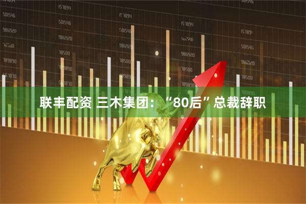 联丰配资 三木集团：“80后”总裁辞职