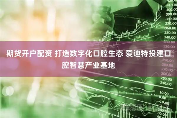 期货开户配资 打造数字化口腔生态 爱迪特投建口腔智慧产业基地