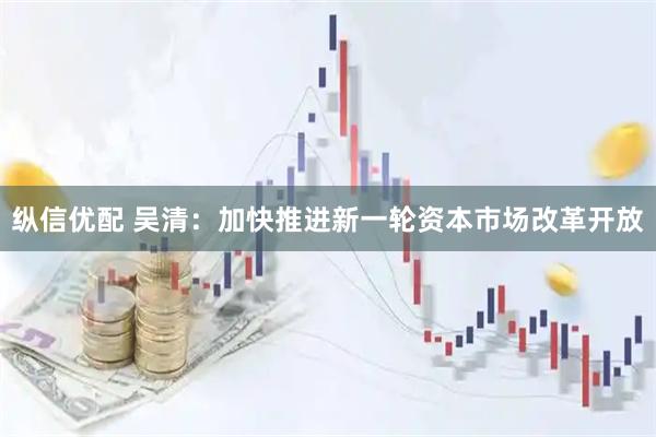 纵信优配 吴清：加快推进新一轮资本市场改革开放
