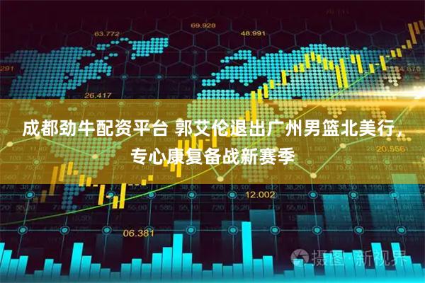 成都劲牛配资平台 郭艾伦退出广州男篮北美行，专心康复备战新赛季