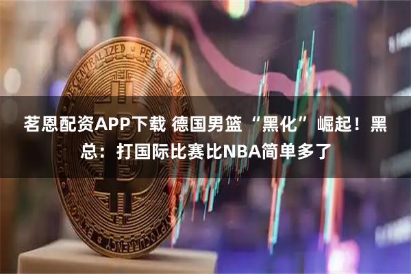 茗恩配资APP下载 德国男篮 “黑化” 崛起！黑总：打国际比赛比NBA简单多了