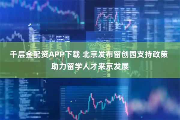 千层金配资APP下载 北京发布留创园支持政策 助力留学人才来京发展